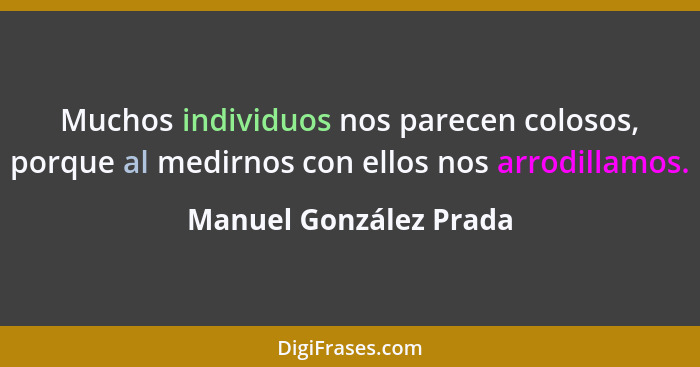 Muchos individuos nos parecen colosos, porque al medirnos con ellos nos arrodillamos.... - Manuel González Prada