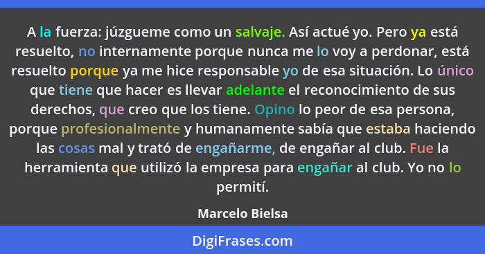 A la fuerza: júzgueme como un salvaje. Así actué yo. Pero ya está resuelto, no internamente porque nunca me lo voy a perdonar, está r... - Marcelo Bielsa