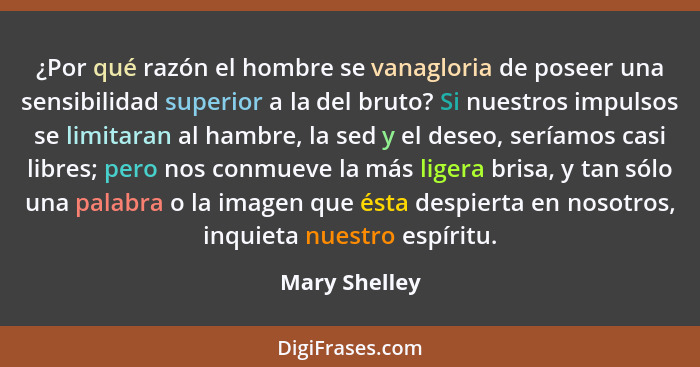 ¿Por qué razón el hombre se vanagloria de poseer una sensibilidad superior a la del bruto? Si nuestros impulsos se limitaran al hambre,... - Mary Shelley