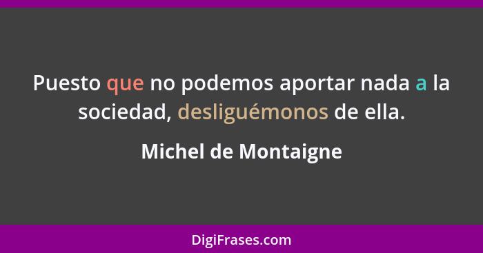 Puesto que no podemos aportar nada a la sociedad, desliguémonos de ella.... - Michel de Montaigne