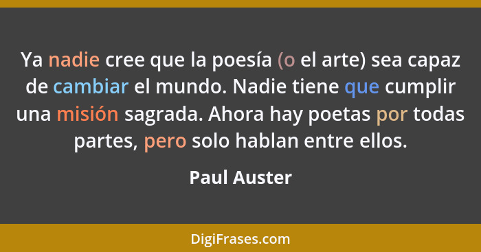 Ya nadie cree que la poesía (o el arte) sea capaz de cambiar el mundo. Nadie tiene que cumplir una misión sagrada. Ahora hay poetas por... - Paul Auster