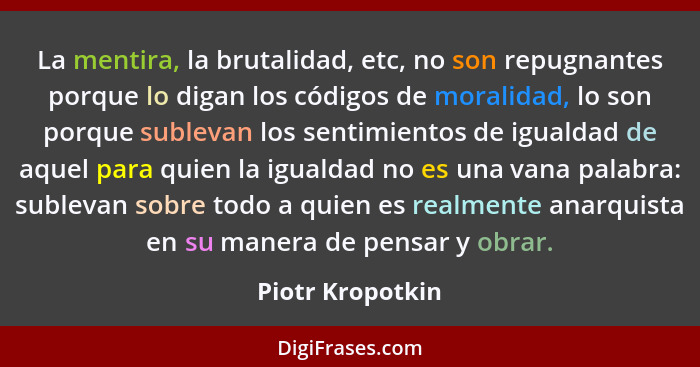 La mentira, la brutalidad, etc, no son repugnantes porque lo digan los códigos de moralidad, lo son porque sublevan los sentimientos... - Piotr Kropotkin