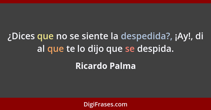 ¿Dices que no se siente la despedida?, ¡Ay!, di al que te lo dijo que se despida.... - Ricardo Palma