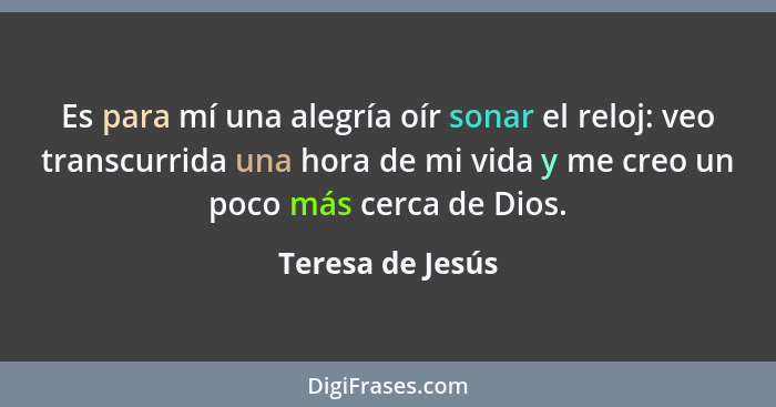 Es para mí una alegría oír sonar el reloj: veo transcurrida una hora de mi vida y me creo un poco más cerca de Dios.... - Teresa de Jesús