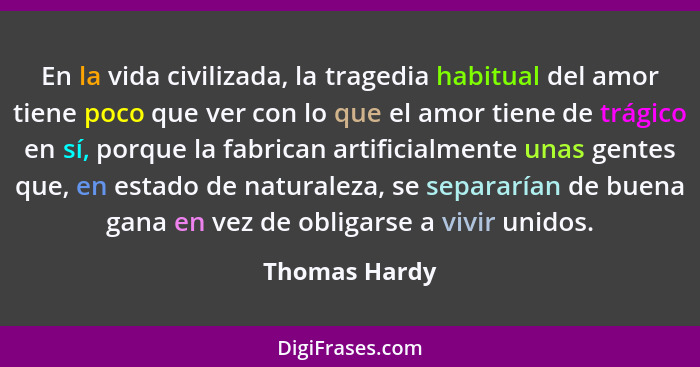 En la vida civilizada, la tragedia habitual del amor tiene poco que ver con lo que el amor tiene de trágico en sí, porque la fabrican a... - Thomas Hardy