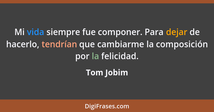 Mi vida siempre fue componer. Para dejar de hacerlo, tendrían que cambiarme la composición por la felicidad.... - Tom Jobim