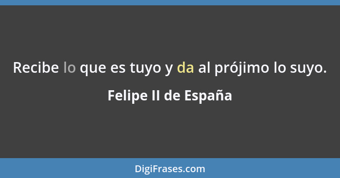 Recibe lo que es tuyo y da al prójimo lo suyo.... - Felipe II de España