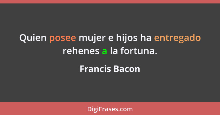 Quien posee mujer e hijos ha entregado rehenes a la fortuna.... - Francis Bacon