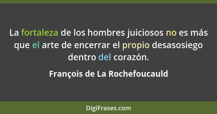 La fortaleza de los hombres juiciosos no es más que el arte de encerrar el propio desasosiego dentro del corazón.... - François de La Rochefoucauld