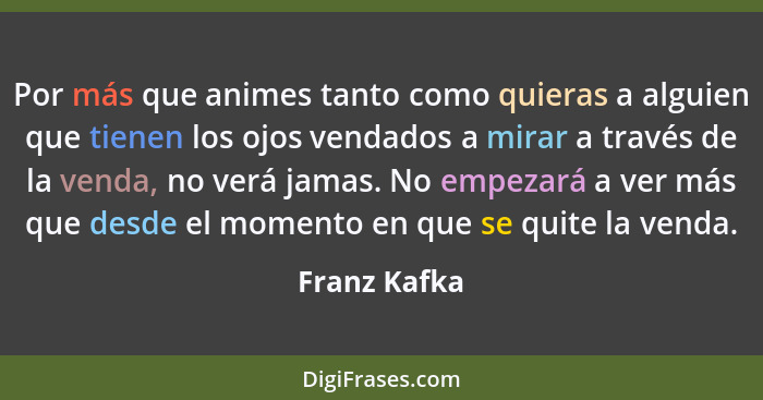 Por más que animes tanto como quieras a alguien que tienen los ojos vendados a mirar a través de la venda, no verá jamas. No empezará a... - Franz Kafka