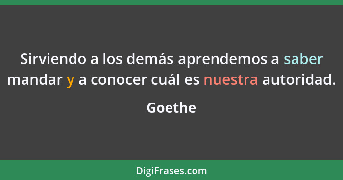 Sirviendo a los demás aprendemos a saber mandar y a conocer cuál es nuestra autoridad.... - Goethe