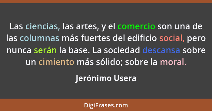 Las ciencias, las artes, y el comercio son una de las columnas más fuertes del edificio social, pero nunca serán la base. La sociedad... - Jerónimo Usera