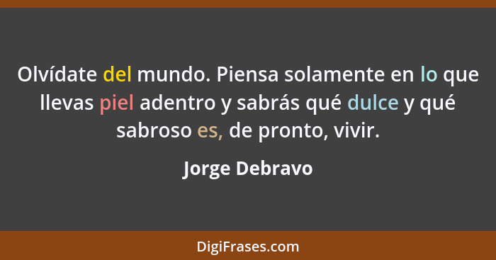 Olvídate del mundo. Piensa solamente en lo que llevas piel adentro y sabrás qué dulce y qué sabroso es, de pronto, vivir.... - Jorge Debravo