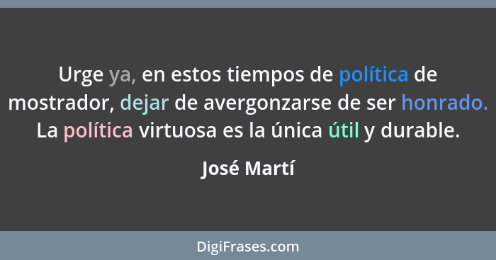 Urge ya, en estos tiempos de política de mostrador, dejar de avergonzarse de ser honrado. La política virtuosa es la única útil y durable... - José Martí