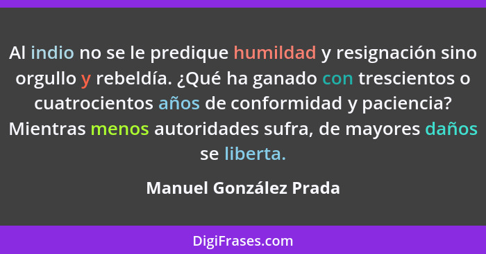 Al indio no se le predique humildad y resignación sino orgullo y rebeldía. ¿Qué ha ganado con trescientos o cuatrocientos años... - Manuel González Prada