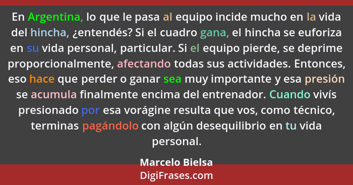 En Argentina, lo que le pasa al equipo incide mucho en la vida del hincha, ¿entendés? Si el cuadro gana, el hincha se euforiza en su... - Marcelo Bielsa