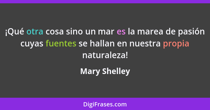 ¡Qué otra cosa sino un mar es la marea de pasión cuyas fuentes se hallan en nuestra propia naturaleza!... - Mary Shelley