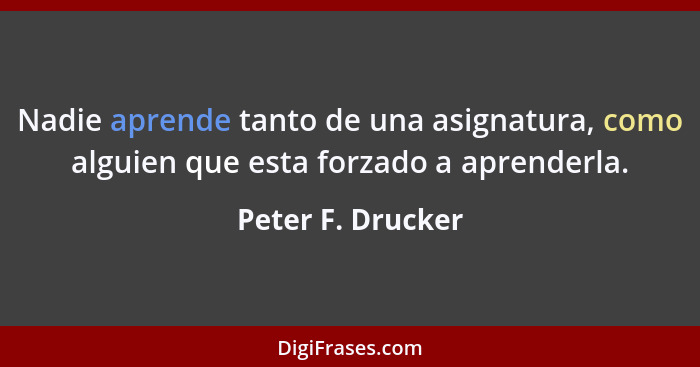Nadie aprende tanto de una asignatura, como alguien que esta forzado a aprenderla.... - Peter F. Drucker