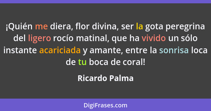 ¡Quién me diera, flor divina, ser la gota peregrina del ligero rocío matinal, que ha vivido un sólo instante acariciada y amante, entr... - Ricardo Palma