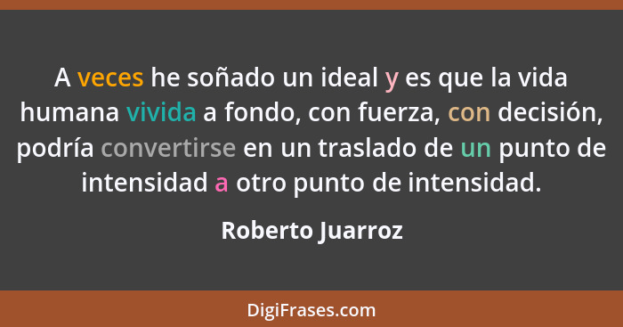 A veces he soñado un ideal y es que la vida humana vivida a fondo, con fuerza, con decisión, podría convertirse en un traslado de un... - Roberto Juarroz