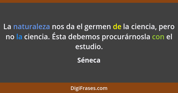 La naturaleza nos da el germen de la ciencia, pero no la ciencia. Ésta debemos procurárnosla con el estudio.... - Séneca