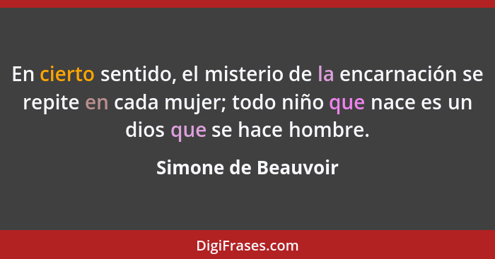 En cierto sentido, el misterio de la encarnación se repite en cada mujer; todo niño que nace es un dios que se hace hombre.... - Simone de Beauvoir