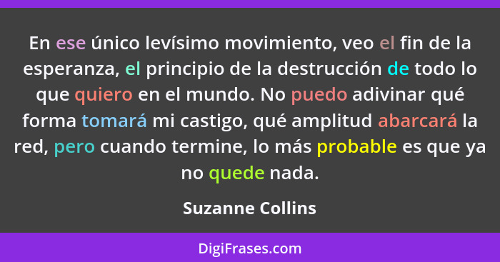 En ese único levísimo movimiento, veo el fin de la esperanza, el principio de la destrucción de todo lo que quiero en el mundo. No p... - Suzanne Collins