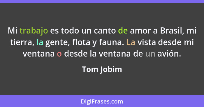 Mi trabajo es todo un canto de amor a Brasil, mi tierra, la gente, flota y fauna. La vista desde mi ventana o desde la ventana de un avión... - Tom Jobim