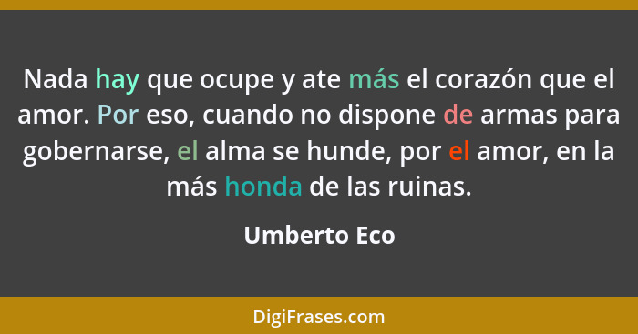 Nada hay que ocupe y ate más el corazón que el amor. Por eso, cuando no dispone de armas para gobernarse, el alma se hunde, por el amor,... - Umberto Eco