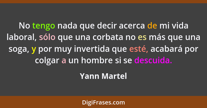 No tengo nada que decir acerca de mi vida laboral, sólo que una corbata no es más que una soga, y por muy invertida que esté, acabará po... - Yann Martel