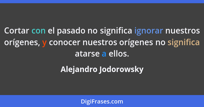 Cortar con el pasado no significa ignorar nuestros orígenes, y conocer nuestros orígenes no significa atarse a ellos.... - Alejandro Jodorowsky