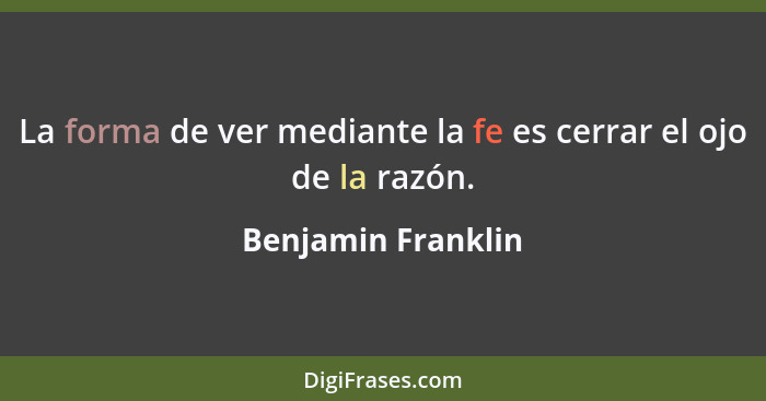 La forma de ver mediante la fe es cerrar el ojo de la razón.... - Benjamin Franklin