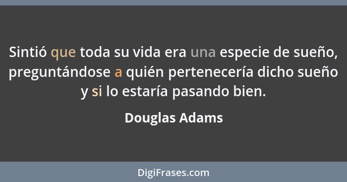 Sintió que toda su vida era una especie de sueño, preguntándose a quién pertenecería dicho sueño y si lo estaría pasando bien.... - Douglas Adams