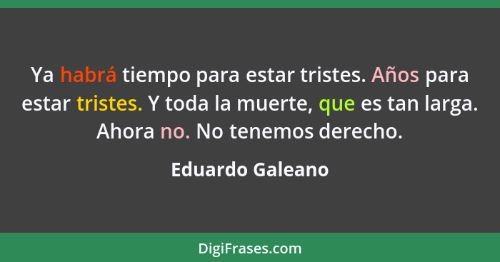 Ya habrá tiempo para estar tristes. Años para estar tristes. Y toda la muerte, que es tan larga. Ahora no. No tenemos derecho.... - Eduardo Galeano