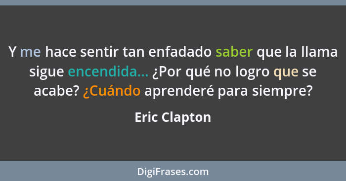 Y me hace sentir tan enfadado saber que la llama sigue encendida... ¿Por qué no logro que se acabe? ¿Cuándo aprenderé para siempre?... - Eric Clapton