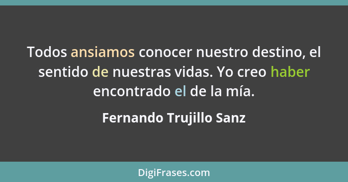 Todos ansiamos conocer nuestro destino, el sentido de nuestras vidas. Yo creo haber encontrado el de la mía.... - Fernando Trujillo Sanz