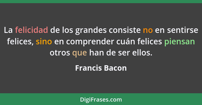 La felicidad de los grandes consiste no en sentirse felices, sino en comprender cuán felices piensan otros que han de ser ellos.... - Francis Bacon