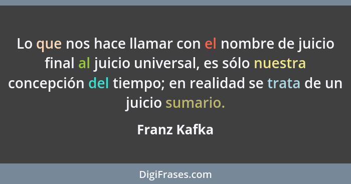 Lo que nos hace llamar con el nombre de juicio final al juicio universal, es sólo nuestra concepción del tiempo; en realidad se trata de... - Franz Kafka