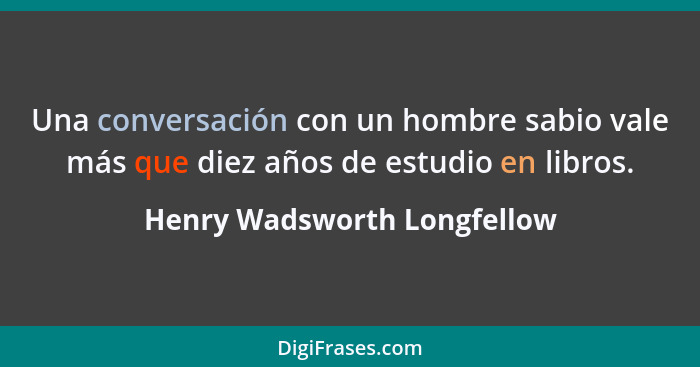 Una conversación con un hombre sabio vale más que diez años de estudio en libros.... - Henry Wadsworth Longfellow