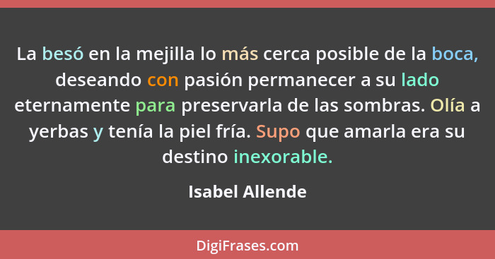 La besó en la mejilla lo más cerca posible de la boca, deseando con pasión permanecer a su lado eternamente para preservarla de las s... - Isabel Allende