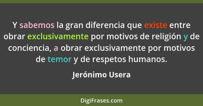 Y sabemos la gran diferencia que existe entre obrar exclusivamente por motivos de religión y de conciencia, a obrar exclusivamente po... - Jerónimo Usera