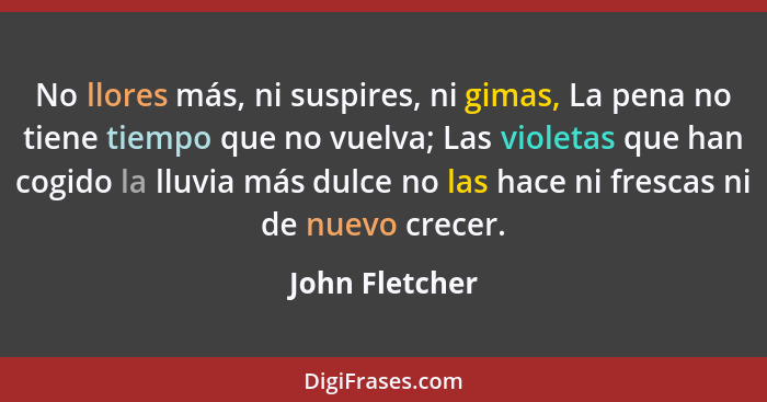 No llores más, ni suspires, ni gimas, La pena no tiene tiempo que no vuelva; Las violetas que han cogido la lluvia más dulce no las ha... - John Fletcher