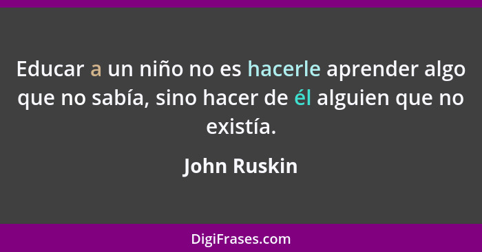 Educar a un niño no es hacerle aprender algo que no sabía, sino hacer de él alguien que no existía.... - John Ruskin