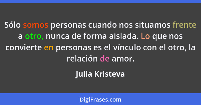 Sólo somos personas cuando nos situamos frente a otro, nunca de forma aislada. Lo que nos convierte en personas es el vínculo con el... - Julia Kristeva