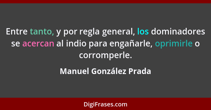 Entre tanto, y por regla general, los dominadores se acercan al indio para engañarle, oprimirle o corromperle.... - Manuel González Prada