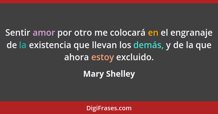 Sentir amor por otro me colocará en el engranaje de la existencia que llevan los demás, y de la que ahora estoy excluido.... - Mary Shelley