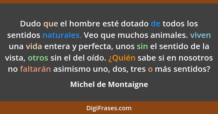 Dudo que el hombre esté dotado de todos los sentidos naturales. Veo que muchos animales. viven una vida entera y perfecta, unos... - Michel de Montaigne