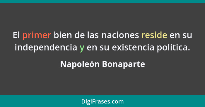 El primer bien de las naciones reside en su independencia y en su existencia política.... - Napoleón Bonaparte