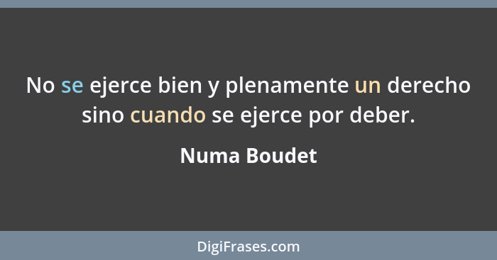 No se ejerce bien y plenamente un derecho sino cuando se ejerce por deber.... - Numa Boudet