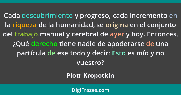 Cada descubrimiento y progreso, cada incremento en la riqueza de la humanidad, se origina en el conjunto del trabajo manual y cerebr... - Piotr Kropotkin